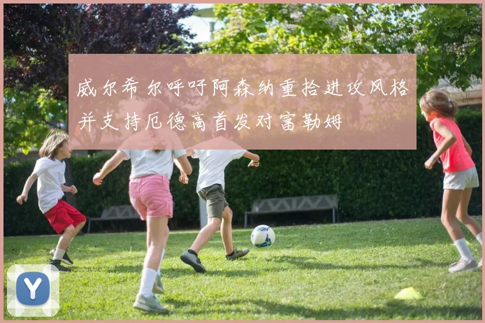 威尔希尔呼吁阿森纳重拾进攻风格并支持厄德高首发对富勒姆