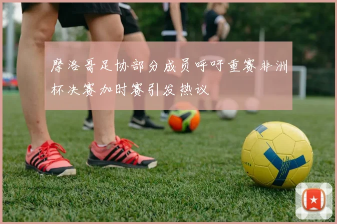 摩洛哥足协部分成员呼吁重赛非洲杯决赛加时赛引发热议