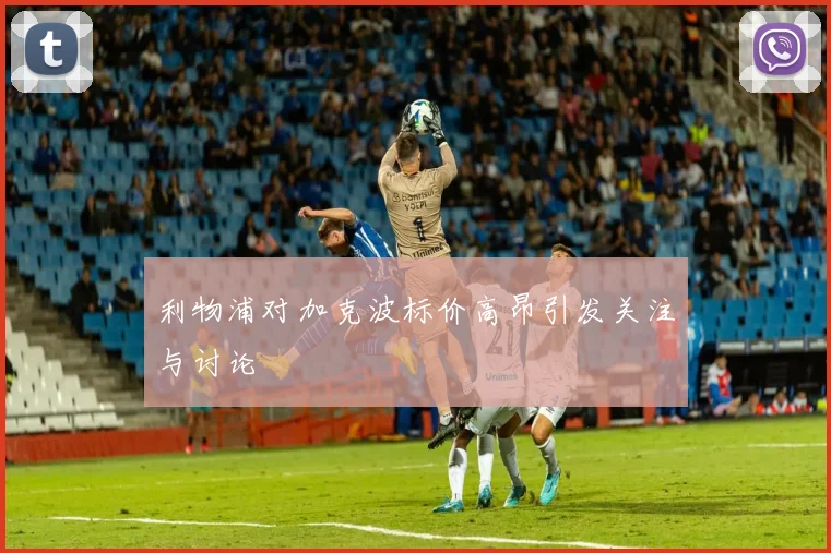 利物浦对加克波标价高昂引发关注与讨论