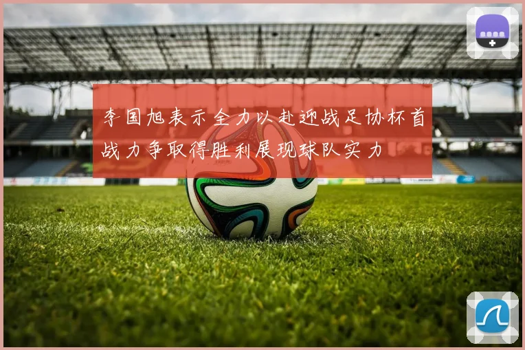 李国旭表示全力以赴迎战足协杯首战力争取得胜利展现球队实力