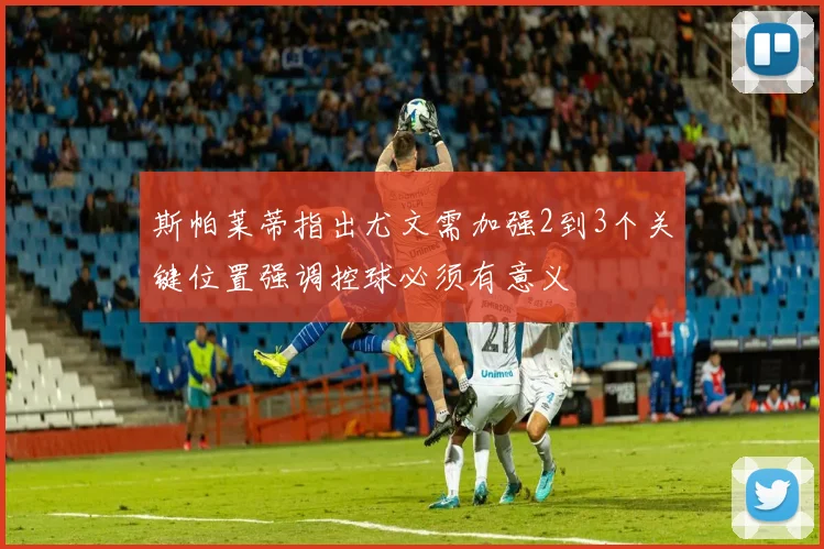 斯帕莱蒂指出尤文需加强2到3个关键位置强调控球必须有意义