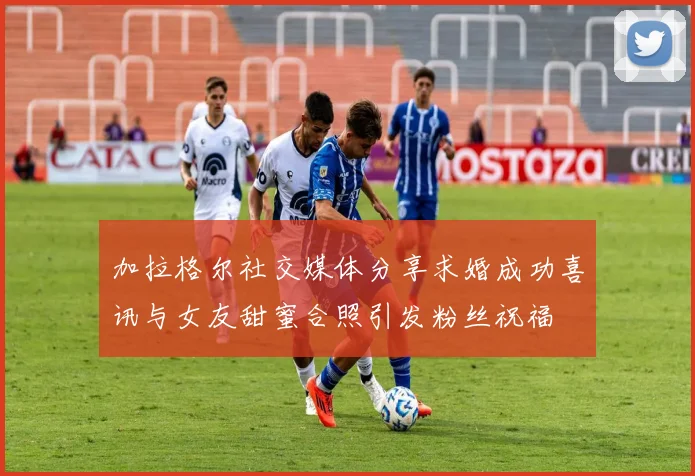 加拉格尔社交媒体分享求婚成功喜讯与女友甜蜜合照引发粉丝祝福