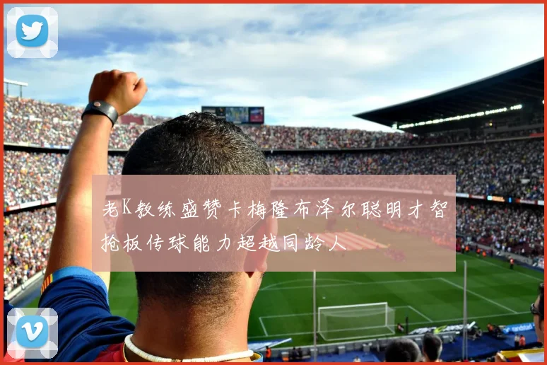 老K教练盛赞卡梅隆布泽尔聪明才智抢板传球能力超越同龄人