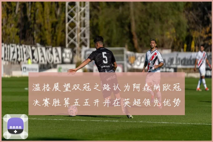 温格展望双冠之路认为阿森纳欧冠决赛胜算五五开并在英超领先优势明显