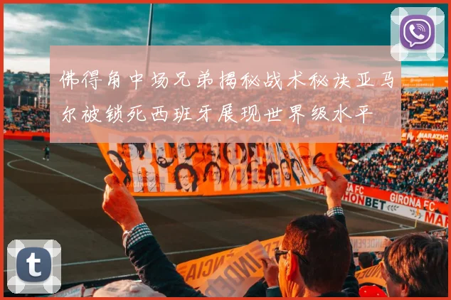 佛得角中场兄弟揭秘战术秘诀亚马尔被锁死西班牙展现世界级水平