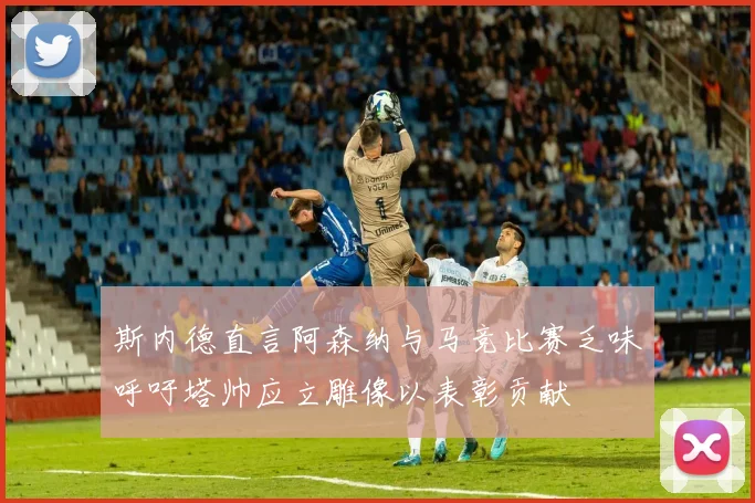 斯内德直言阿森纳与马竞比赛乏味呼吁塔帅应立雕像以表彰贡献