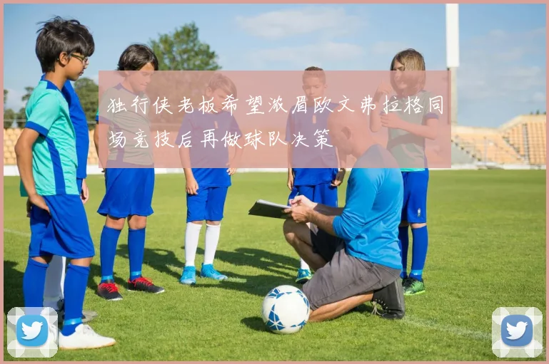 独行侠老板希望浓眉欧文弗拉格同场竞技后再做球队决策
