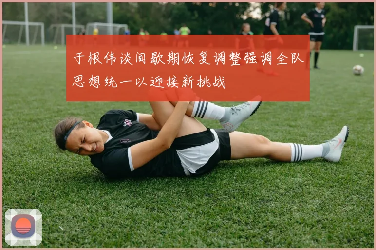 于根伟谈间歇期恢复调整强调全队思想统一以迎接新挑战