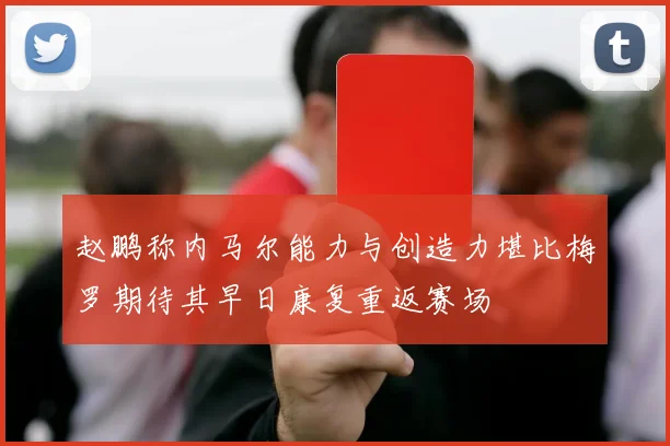 赵鹏称内马尔能力与创造力堪比梅罗期待其早日康复重返赛场