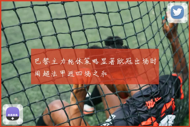 巴黎主力轮休策略显著欧冠出场时间超法甲近四场之和