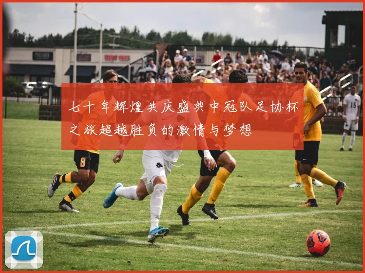 七十年辉煌共庆盛典中冠队足协杯之旅超越胜负的激情与梦想