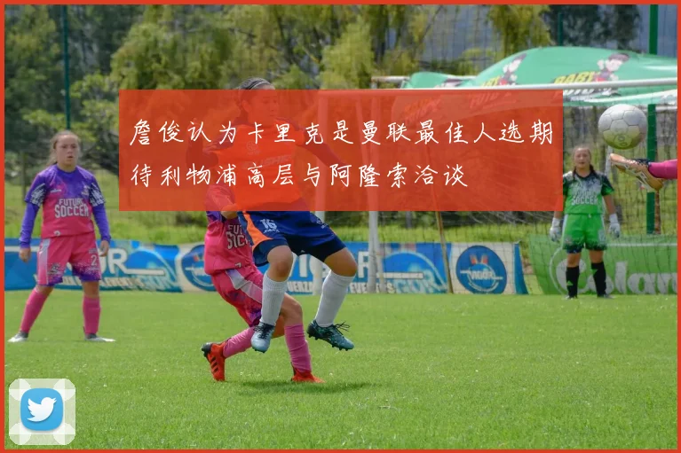 詹俊认为卡里克是曼联最佳人选期待利物浦高层与阿隆索洽谈