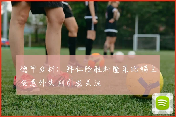 德甲分析：拜仁险胜科隆莱比锡主场意外失利引发关注