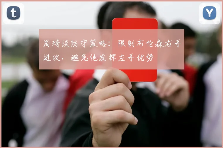 周琦谈防守策略：限制布伦森右手进攻，避免他发挥左手优势