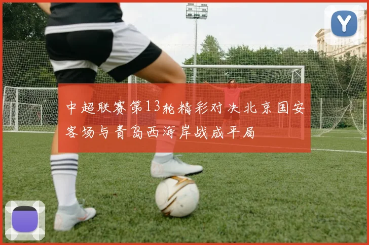 中超联赛第13轮精彩对决北京国安客场与青岛西海岸战成平局