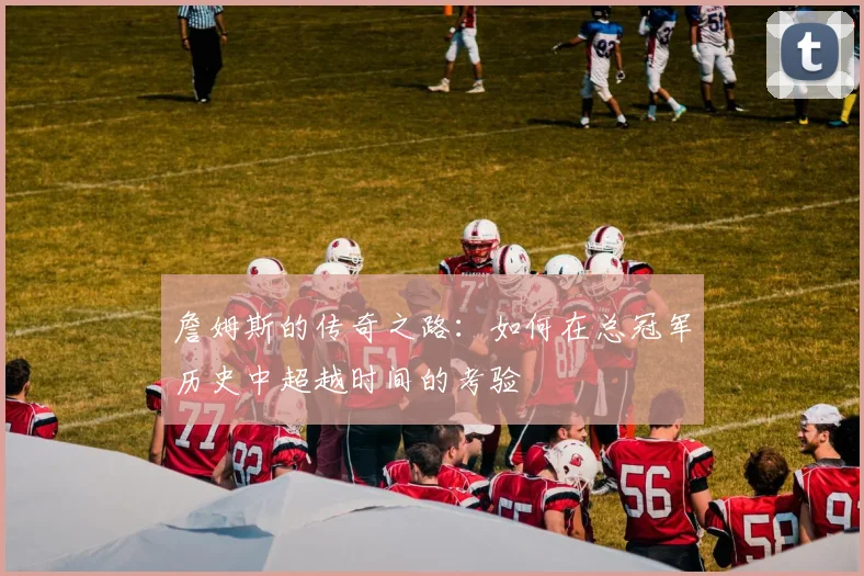 詹姆斯的传奇之路：如何在总冠军历史中超越时间的考验
