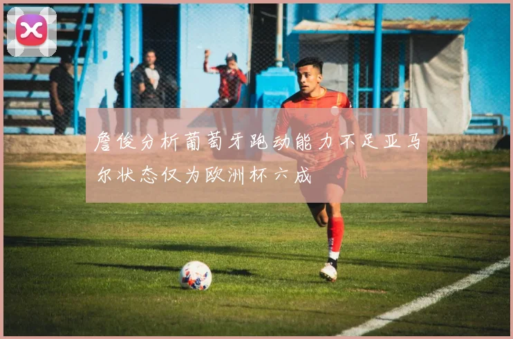 詹俊分析葡萄牙跑动能力不足亚马尔状态仅为欧洲杯六成