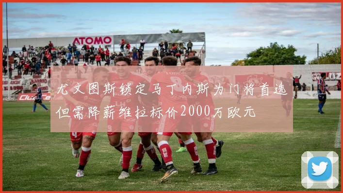 尤文图斯锁定马丁内斯为门将首选但需降薪维拉标价2000万欧元