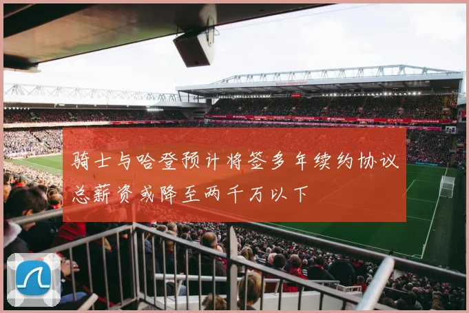 骑士与哈登预计将签多年续约协议总薪资或降至两千万以下