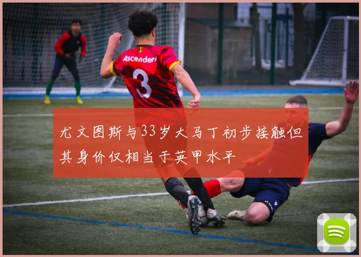 尤文图斯与33岁大马丁初步接触但其身价仅相当于英甲水平