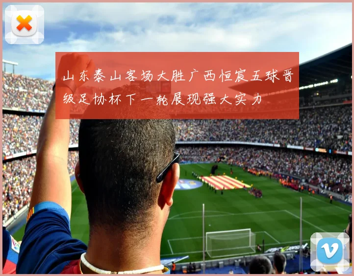 山东泰山客场大胜广西恒宸五球晋级足协杯下一轮展现强大实力