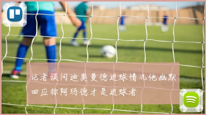 记者误问迪奥曼德进球情况他幽默回应称阿玛德才是进球者