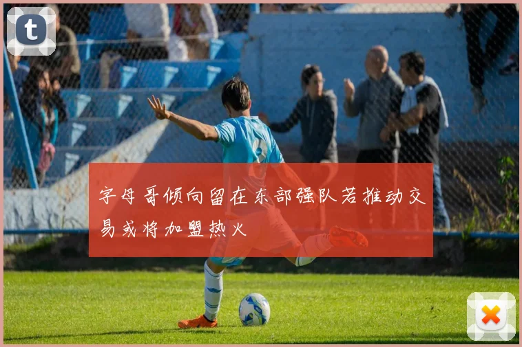 字母哥倾向留在东部强队若推动交易或将加盟热火